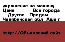 украшение на машину  › Цена ­ 2 000 - Все города Другое » Продам   . Челябинская обл.,Аша г.